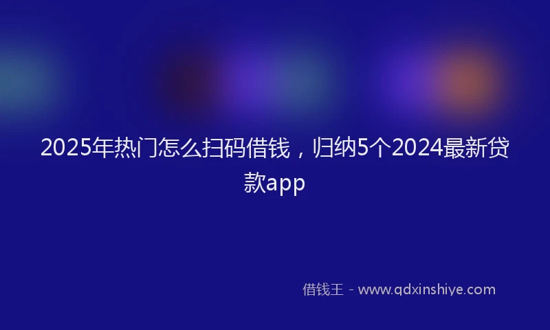 2025年热门怎么扫码借钱，归纳5个2024最新贷款app