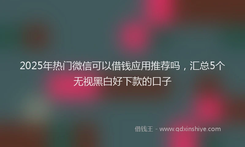 2025年热门微信可以借钱应用推荐吗，汇总5个无视黑白好下款的口子
