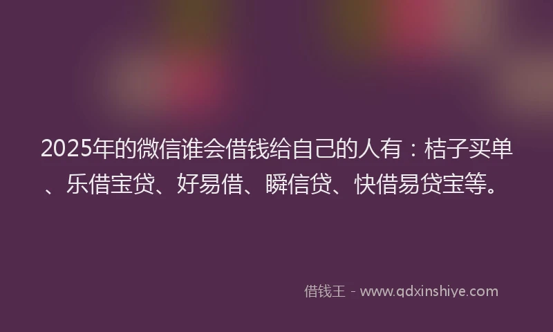 2025年的微信谁会借钱给自己的人有：桔子买单、乐借宝贷、好易借、瞬信贷、快借易贷宝等。