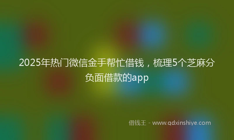 2025年热门微信金手帮忙借钱，梳理5个芝麻分负面借款的app