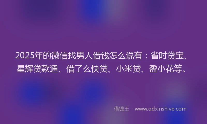 2025年的微信找男人借钱怎么说有：省时贷宝、星辉贷款通、借了么快贷、小米贷、盈小花等。