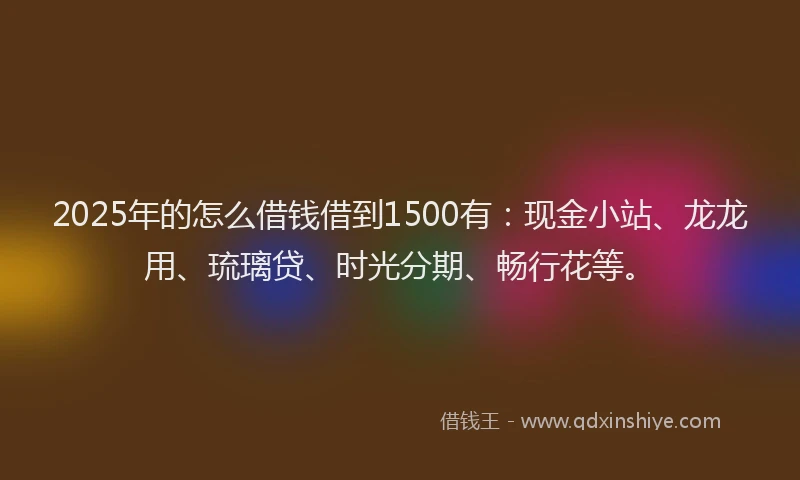 2025年的怎么借钱借到1500有：现金小站、龙龙用、琉璃贷、时光分期、畅行花等。