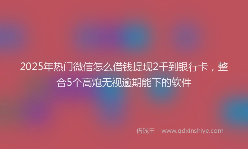 2025年热门微信怎么借钱提现2千到银行卡，整合5个高炮无视逾期能下的软件