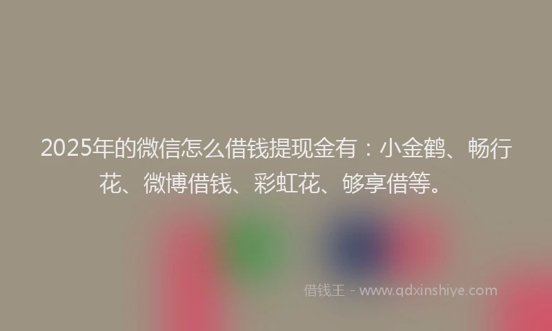 2025年的微信怎么借钱提现金有：小金鹤、畅行花、微博借钱、彩虹花、够享借等。