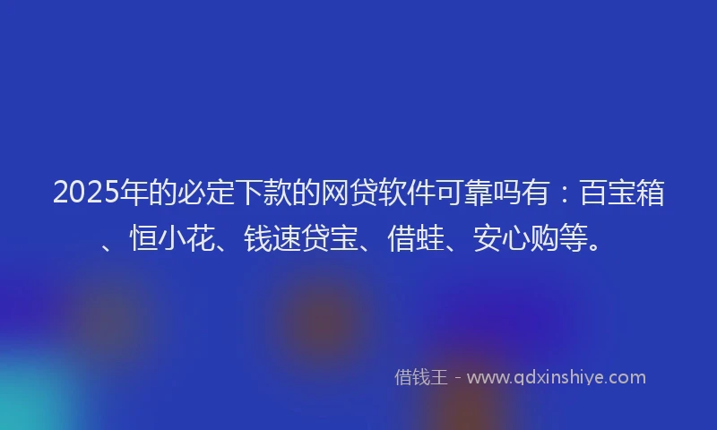 2025年的必定下款的网贷软件可靠吗有：百宝箱、恒小花、钱速贷宝、借蛙、安心购等。