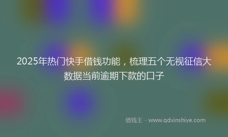 2025年热门快手借钱功能，梳理五个无视征信大数据当前逾期下款的口子