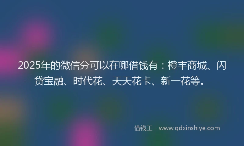 2025年的微信分可以在哪借钱有：橙丰商城、闪贷宝融、时代花、天天花卡、新一花等。