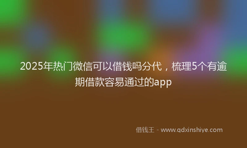 2025年热门微信可以借钱吗分代，梳理5个有逾期借款容易通过的app