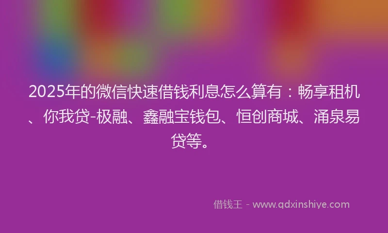 2025年的微信快速借钱利息怎么算有：畅享租机、你我贷-极融、鑫融宝钱包、恒创商城、涌泉易贷等。