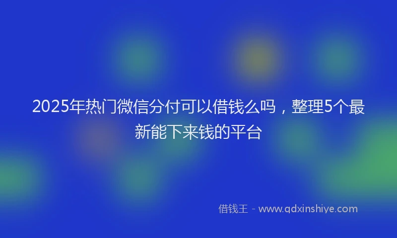 2025年热门微信分付可以借钱么吗，整理5个最新能下来钱的平台