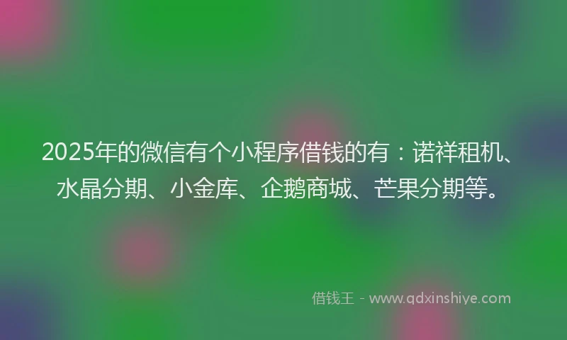 2025年的微信有个小程序借钱的有：诺祥租机、水晶分期、小金库、企鹅商城、芒果分期等。