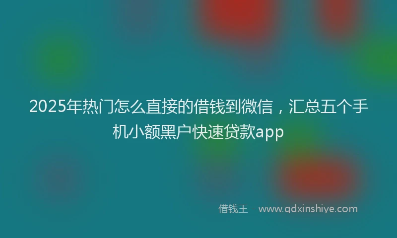 2025年热门怎么直接的借钱到微信，汇总五个手机小额黑户快速贷款app