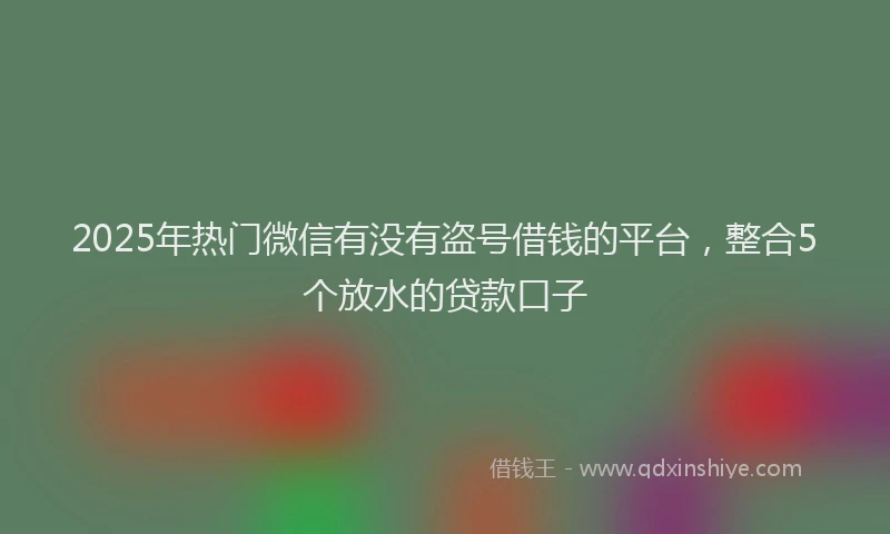 2025年热门微信有没有盗号借钱的平台，整合5个放水的贷款口子