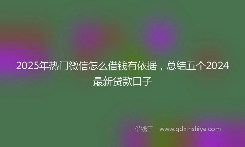2025年热门微信怎么借钱有依据，总结五个2024最新贷款口子