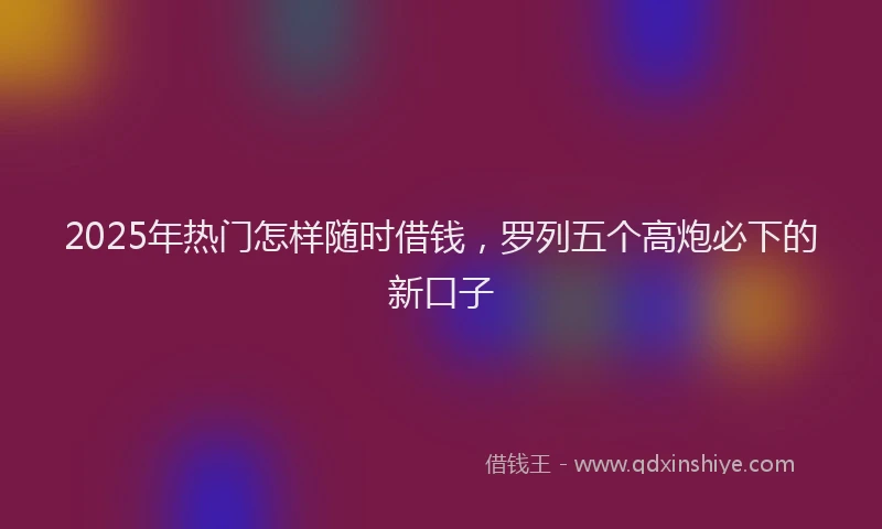 2025年热门怎样随时借钱，罗列五个高炮必下的新口子