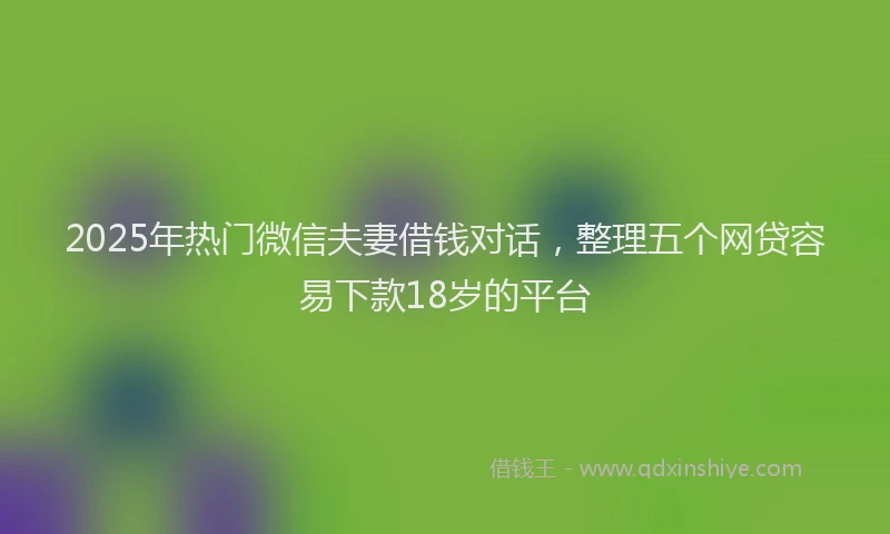 2025年热门微信夫妻借钱对话，整理五个网贷容易下款18岁的平台