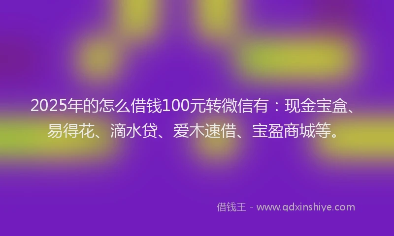 2025年的怎么借钱100元转微信有：现金宝盒、易得花、滴水贷、爱木速借、宝盈商城等。