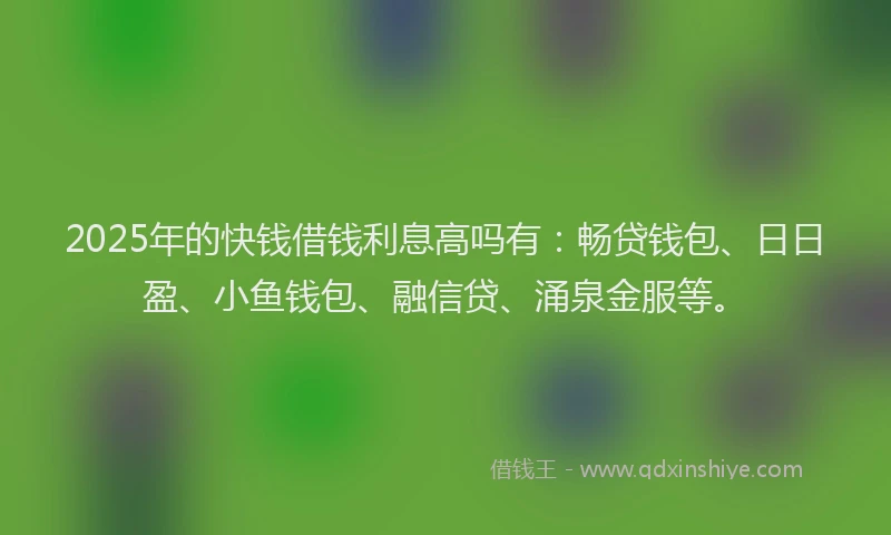 2025年的快钱借钱利息高吗有：畅贷钱包、日日盈、小鱼钱包、融信贷、涌泉金服等。