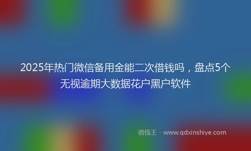 2025年热门微信备用金能二次借钱吗，盘点5个无视逾期大数据花户黑户软件