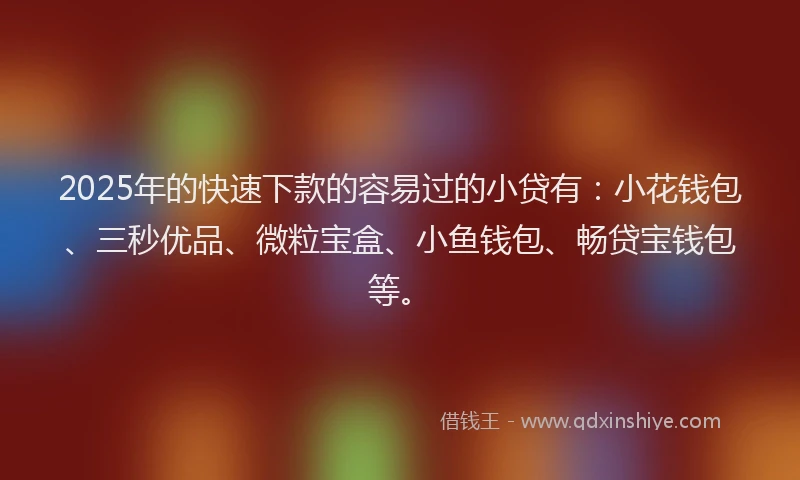 2025年的快速下款的容易过的小贷有：小花钱包、三秒优品、微粒宝盒、小鱼钱包、畅贷宝钱包等。