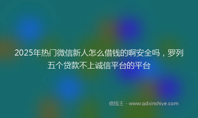 2025年热门微信新人怎么借钱的啊安全吗，罗列五个贷款不上诚信平台的平台