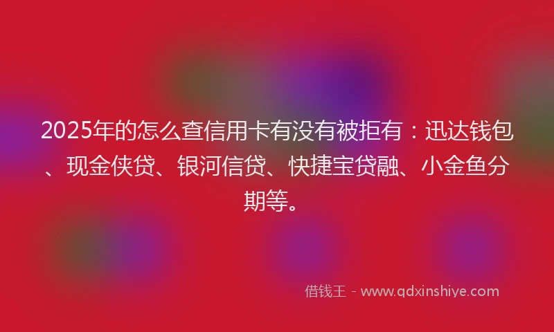 2025年的怎么查信用卡有没有被拒有：迅达钱包、现金侠贷、银河信贷、快捷宝贷融、小金鱼分期等。