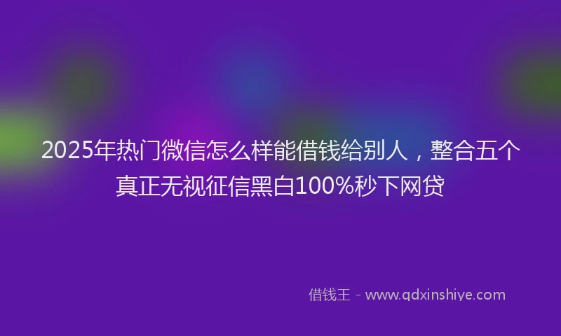 2025年热门微信怎么样能借钱给别人，整合五个真正无视征信黑白100%秒下网贷