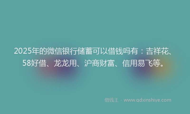 2025年的微信银行储蓄可以借钱吗有：吉祥花、58好借、龙龙用、沪商财富、信用易飞等。