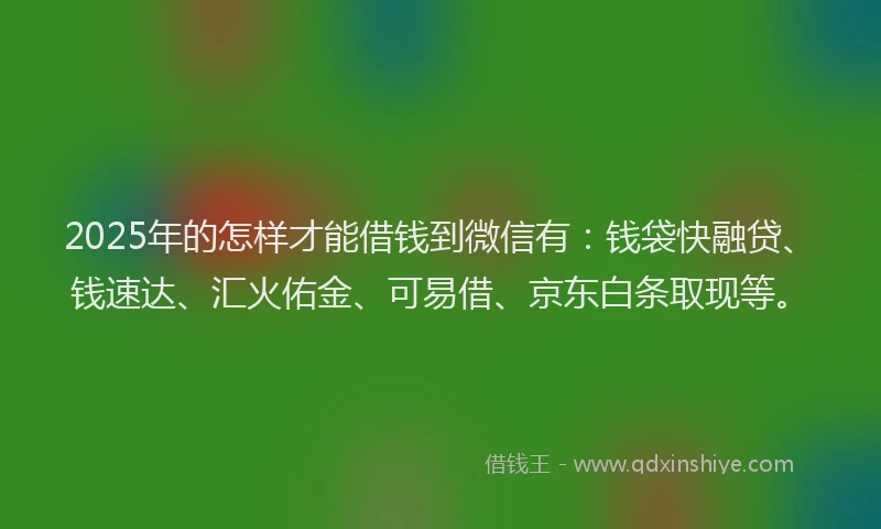 2025年的怎样才能借钱到微信有：钱袋快融贷、钱速达、汇火佑金、可易借、京东白条取现等。