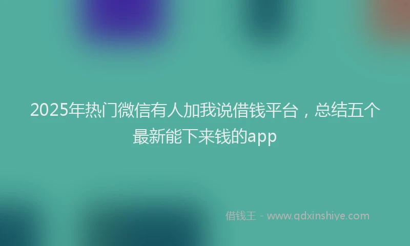 2025年热门微信有人加我说借钱平台，总结五个最新能下来钱的app