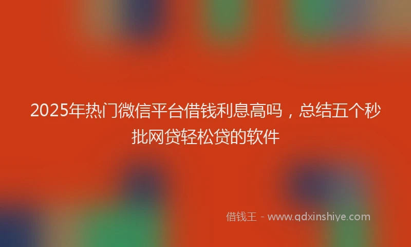 2025年热门微信平台借钱利息高吗，总结五个秒批网贷轻松贷的软件