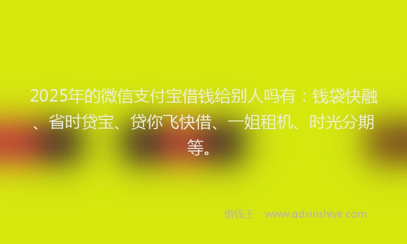 2025年的微信支付宝借钱给别人吗有：钱袋快融、省时贷宝、贷你飞快借、一姐租机、时光分期等。