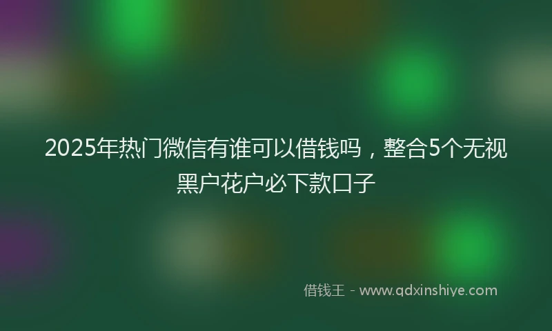 2025年热门微信有谁可以借钱吗，整合5个无视黑户花户必下款口子