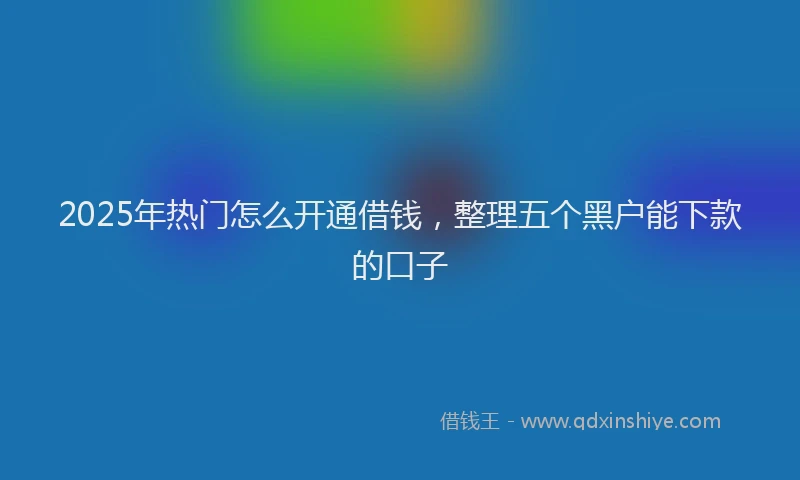 2025年热门怎么开通借钱，整理五个黑户能下款的口子