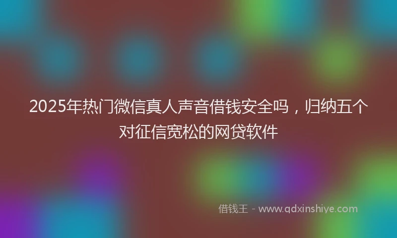 2025年热门微信真人声音借钱安全吗，归纳五个对征信宽松的网贷软件