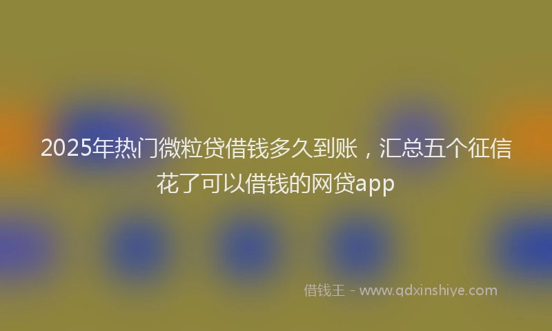 2025年热门微粒贷借钱多久到账，汇总五个征信花了可以借钱的网贷app