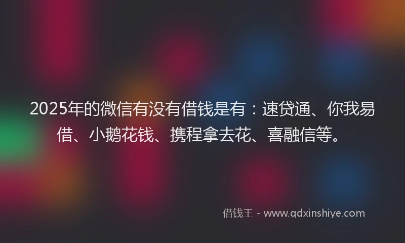 2025年的微信有没有借钱是有：速贷通、你我易借、小鹅花钱、携程拿去花、喜融信等。