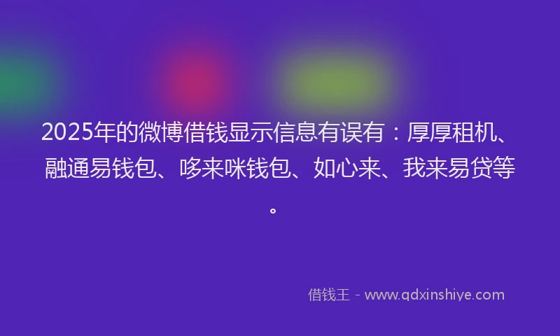 2025年的微博借钱显示信息有误有：厚厚租机、融通易钱包、哆来咪钱包、如心来、我来易贷等。