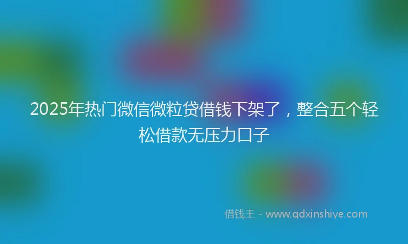 2025年热门微信微粒贷借钱下架了，整合五个轻松借款无压力口子