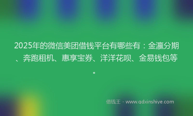 2025年的微信美团借钱平台有哪些有：金瀛分期、奔跑租机、惠享宝券、洋洋花呗、金易钱包等。