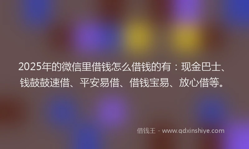 2025年的微信里借钱怎么借钱的有：现金巴士、钱鼓鼓速借、平安易借、借钱宝易、放心借等。