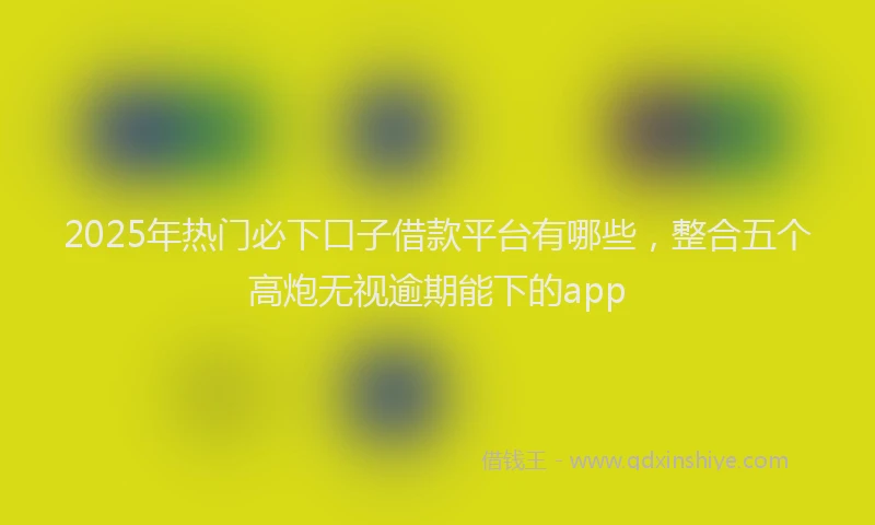 2025年热门必下口子借款平台有哪些，整合五个高炮无视逾期能下的app