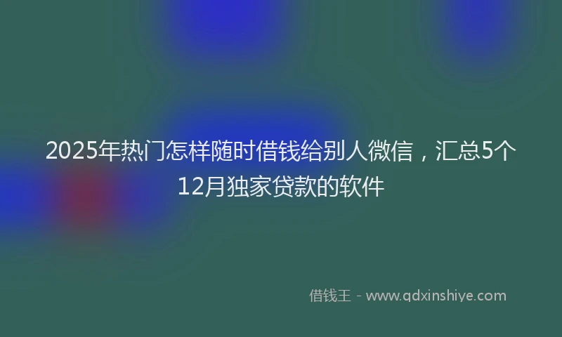 2025年热门怎样随时借钱给别人微信，汇总5个12月独家贷款的软件