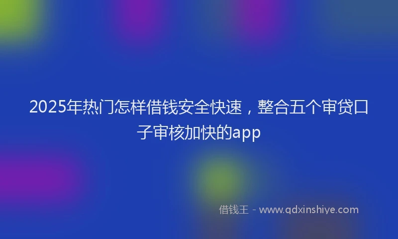 2025年热门怎样借钱安全快速，整合五个审贷口子审核加快的app
