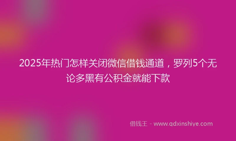 2025年热门怎样关闭微信借钱通道，罗列5个无论多黑有公积金就能下款