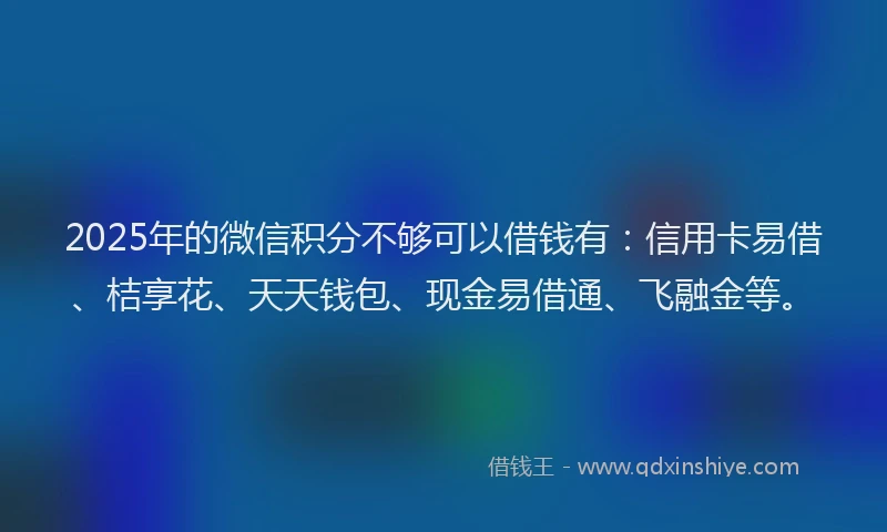 2025年的微信积分不够可以借钱有：信用卡易借、桔享花、天天钱包、现金易借通、飞融金等。