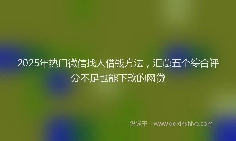 2025年热门微信找人借钱方法，汇总五个综合评分不足也能下款的网贷