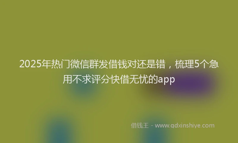 2025年热门微信群发借钱对还是错，梳理5个急用不求评分快借无忧的app