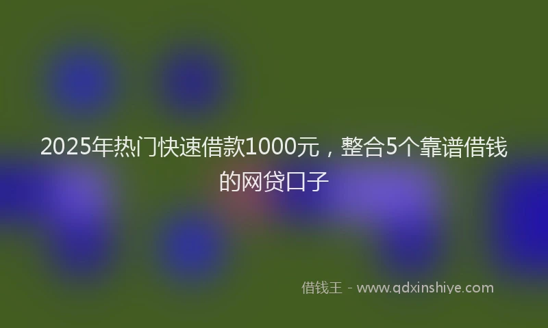 2025年热门快速借款1000元,整合5个靠谱借钱的网贷口子