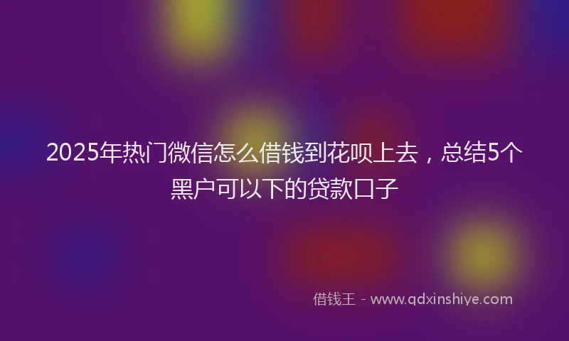 2025年热门微信怎么借钱到花呗上去，总结5个黑户可以下的贷款口子
